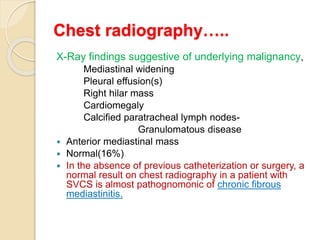 Chest radiography…..
X-Ray findings suggestive of underlying malignancy,
Mediastinal widening
Pleural effusion(s)
Right hilar mass
Cardiomegaly
Calcified paratracheal lymph nodes-
Granulomatous disease
 Anterior mediastinal mass
 Normal(16%)
 In the absence of previous catheterization or surgery, a
normal result on chest radiography in a patient with
SVCS is almost pathognomonic of chronic fibrous
mediastinitis.
 