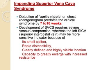 Impending Superior Vena Cava
Syndrome
 Detection of ‘aortic nipple’ on chest
roentgenogram predates the clinical
syndrome by 7 to10 weeks
 Development of SVCS requires severe
venous compromise, whereas the left SICV
(superior intercostal vein) may be more
sensitive indicator because of
Its small caliber,
Rapid distensibility,
Clearly defined and highly visible location
Capacity to greatly enlarge with increased
resistance
 