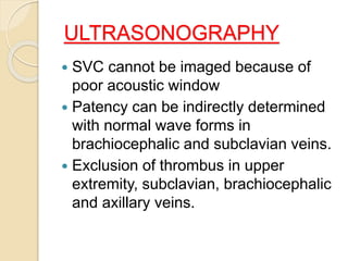 ULTRASONOGRAPHY
 SVC cannot be imaged because of
poor acoustic window
 Patency can be indirectly determined
with normal wave forms in
brachiocephalic and subclavian veins.
 Exclusion of thrombus in upper
extremity, subclavian, brachiocephalic
and axillary veins.
 