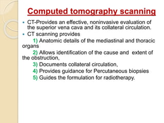 Computed tomography scanning
 CT-Provides an effective, noninvasive evaluation of
the superior vena cava and its collateral circulation.
 CT scanning provides
1) Anatomic details of the mediastinal and thoracic
organs
2) Allows identification of the cause and extent of
the obstruction,
3) Documents collateral circulation,
4) Provides guidance for Percutaneous biopsies
5) Guides the formulation for radiotherapy.
 