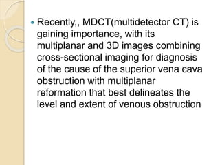 Recently,, MDCT(multidetector CT) is
gaining importance, with its
multiplanar and 3D images combining
cross-sectional imaging for diagnosis
of the cause of the superior vena cava
obstruction with multiplanar
reformation that best delineates the
level and extent of venous obstruction
 