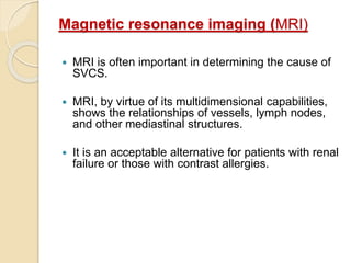 Magnetic resonance imaging (MRI)
 MRI is often important in determining the cause of
SVCS.
 MRI, by virtue of its multidimensional capabilities,
shows the relationships of vessels, lymph nodes,
and other mediastinal structures.
 It is an acceptable alternative for patients with renal
failure or those with contrast allergies.
 