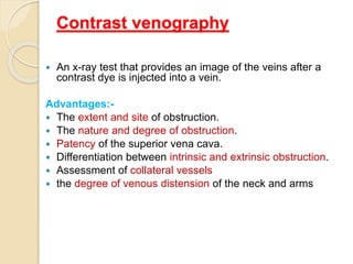 Contrast venography
 An x-ray test that provides an image of the veins after a
contrast dye is injected into a vein.
Advantages:-
 The extent and site of obstruction.
 The nature and degree of obstruction.
 Patency of the superior vena cava.
 Differentiation between intrinsic and extrinsic obstruction.
 Assessment of collateral vessels
 the degree of venous distension of the neck and arms
 