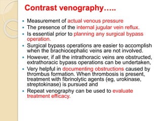 Contrast venography…..
 Measurement of actual venous pressure
 The presence of the internal jugular vein reflux.
 Is essential prior to planning any surgical bypass
operation.
 Surgical bypass operations are easier to accomplish
when the brachiocephalic veins are not involved.
 However, if all the intrathoracic veins are obstructed,
extrathoracic bypass operations can be undertaken,
 Very helpful in documenting obstructions caused by
thrombus formation. When thrombosis is present,
treatment with fibrinolytic agents (eg, urokinase,
streptokinase) is pursued and
 Repeat venography can be used to evaluate
treatment efficacy.
 