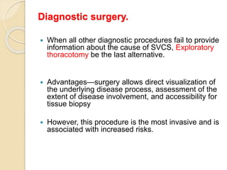 Diagnostic surgery.
 When all other diagnostic procedures fail to provide
information about the cause of SVCS, Exploratory
thoracotomy be the last alternative.
 Advantages—surgery allows direct visualization of
the underlying disease process, assessment of the
extent of disease involvement, and accessibility for
tissue biopsy
 However, this procedure is the most invasive and is
associated with increased risks.
 