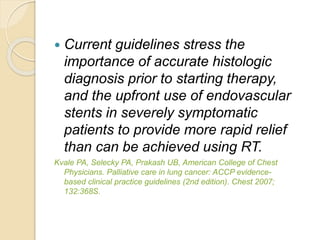  Current guidelines stress the
importance of accurate histologic
diagnosis prior to starting therapy,
and the upfront use of endovascular
stents in severely symptomatic
patients to provide more rapid relief
than can be achieved using RT.
Kvale PA, Selecky PA, Prakash UB, American College of Chest
Physicians. Palliative care in lung cancer: ACCP evidence-
based clinical practice guidelines (2nd edition). Chest 2007;
132:368S.
 