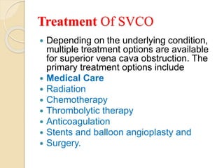 Treatment Of SVCO
 Depending on the underlying condition,
multiple treatment options are available
for superior vena cava obstruction. The
primary treatment options include
 Medical Care
 Radiation
 Chemotherapy
 Thrombolytic therapy
 Anticoagulation
 Stents and balloon angioplasty and
 Surgery.
 