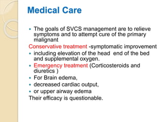 Medical Care
 The goals of SVCS management are to relieve
symptoms and to attempt cure of the primary
malignant
Conservative treatment -symptomatic improvement
 including elevation of the head end of the bed
and supplemental oxygen.
 Emergency treatment (Corticosteroids and
diuretics )
 For Brain edema,
 decreased cardiac output,
 or upper airway edema
Their efficacy is questionable.
 