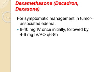 Dexamethasone (Decadron,
Dexasone)
For symptomatic management in tumor-
associated edema.
 8-40 mg IV once initially, followed by
4-6 mg IV/PO q6-8h
 