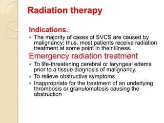 Radiation therapy
Indications.
 The majority of cases of SVCS are caused by
malignancy; thus, most patients receive radiation
treatment at some point in their illness.
Emergency radiation treatment
 To life-threatening cerebral or laryngeal edema
prior to a tissue diagnosis of malignancy.
 To relieve obstructive symptoms
 Inappropriate for the treatment of an underlying
thrombosis or granulomatosis causing the
obstruction
 