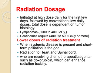 Radiation Dosage
 Initiated at high dose daily for the first few
days. followed by conventional low daily
doses. total dose is dependent on tumor
histology.
 Lymphomas (3000 to 4000 cGy,)
 Carcinomas require (4000 to 5000 cGy or more)
Lower doses of radiation treatment
 When systemic disease is present and short-
term palliation is the goal.
 Radiation to Heart and Spinal cord.
 who are receiving chemotherapeutic agents
such as doxorubicin, which can enhance
radiation toxicity.
 