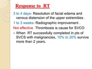Response to RT
3 to 4 days- Resolution of facial edema and
venous distension of the upper extremities .
1 to 3 weeks- Radiographic improvement .
Not effective -Thrombosis is cause for SVCO
 When RT successfully completed in pts of
SVCS with malignancies, 10% to 20% survive
more than 2 years.
 