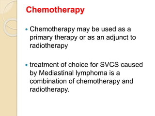 Chemotherapy
 Chemotherapy may be used as a
primary therapy or as an adjunct to
radiotherapy
 treatment of choice for SVCS caused
by Mediastinal lymphoma is a
combination of chemotherapy and
radiotherapy.
 