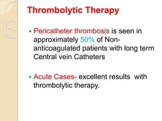 Thrombolytic Therapy
 Pericatheter thrombosis is seen in
approximately 50% of Non-
anticoagulated patients with long term
Central vein Catheters
 Acute Cases- excellent results with
thrombolytic therapy.
 