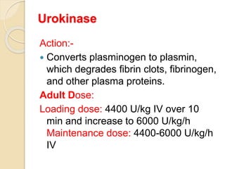 Urokinase
Action:-
 Converts plasminogen to plasmin,
which degrades fibrin clots, fibrinogen,
and other plasma proteins.
Adult Dose:
Loading dose: 4400 U/kg IV over 10
min and increase to 6000 U/kg/h
Maintenance dose: 4400-6000 U/kg/h
IV
 