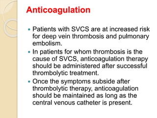 Anticoagulation
 Patients with SVCS are at increased risk
for deep vein thrombosis and pulmonary
embolism.
 In patients for whom thrombosis is the
cause of SVCS, anticoagulation therapy
should be administered after successful
thrombolytic treatment.
 Once the symptoms subside after
thrombolytic therapy, anticoagulation
should be maintained as long as the
central venous catheter is present.
 