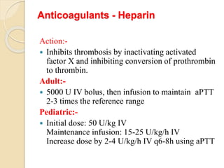 Anticoagulants - Heparin
Action:-
 Inhibits thrombosis by inactivating activated
factor X and inhibiting conversion of prothrombin
to thrombin.
Adult:-
 5000 U IV bolus, then infusion to maintain aPTT
2-3 times the reference range
Pediatric:-
 Initial dose: 50 U/kg IV
Maintenance infusion: 15-25 U/kg/h IV
Increase dose by 2-4 U/kg/h IV q6-8h using aPTT
 