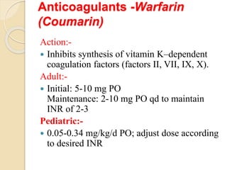 Anticoagulants -Warfarin
(Coumarin)
Action:-
 Inhibits synthesis of vitamin K–dependent
coagulation factors (factors II, VII, IX, X).
Adult:-
 Initial: 5-10 mg PO
Maintenance: 2-10 mg PO qd to maintain
INR of 2-3
Pediatric:-
 0.05-0.34 mg/kg/d PO; adjust dose according
to desired INR
 