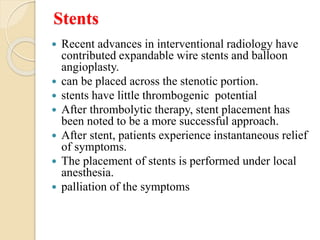 Stents
 Recent advances in interventional radiology have
contributed expandable wire stents and balloon
angioplasty.
 can be placed across the stenotic portion.
 stents have little thrombogenic potential
 After thrombolytic therapy, stent placement has
been noted to be a more successful approach.
 After stent, patients experience instantaneous relief
of symptoms.
 The placement of stents is performed under local
anesthesia.
 palliation of the symptoms
 