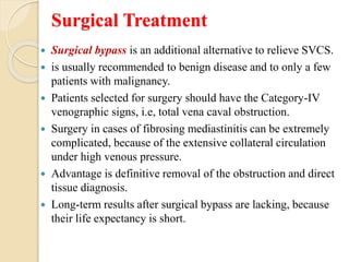 Surgical Treatment
 Surgical bypass is an additional alternative to relieve SVCS.
 is usually recommended to benign disease and to only a few
patients with malignancy.
 Patients selected for surgery should have the Category-IV
venographic signs, i.e, total vena caval obstruction.
 Surgery in cases of fibrosing mediastinitis can be extremely
complicated, because of the extensive collateral circulation
under high venous pressure.
 Advantage is definitive removal of the obstruction and direct
tissue diagnosis.
 Long-term results after surgical bypass are lacking, because
their life expectancy is short.
 