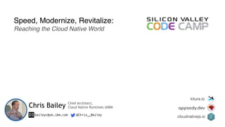 Speed, Modernize, Revitalize:
Reaching the Cloud Native World
Chris Bailey
baileyc@uk.ibm.com @Chris__Bailey
kitura.io
appsody.dev
cloudnativejs.io
Chief Architect,
Cloud Native Runtimes @IBM
 