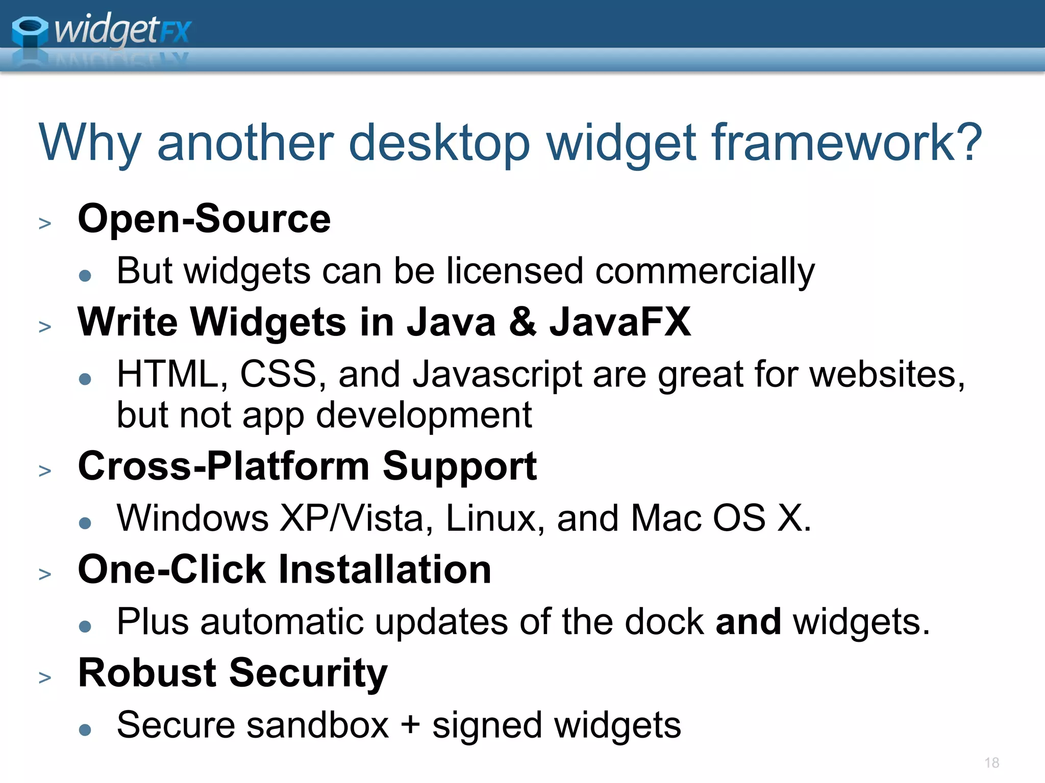 18Why another desktop widget framework?Open-SourceBut widgets can be licensed commerciallyWrite Widgets in Java & JavaFXHTML, CSS, and Javascript are great for websites, but not app developmentCross-Platform SupportWindows XP/Vista, Linux, and Mac OS X. One-Click InstallationPlus automatic updates of the dock and widgets. Robust SecuritySecure sandbox + signed widgets