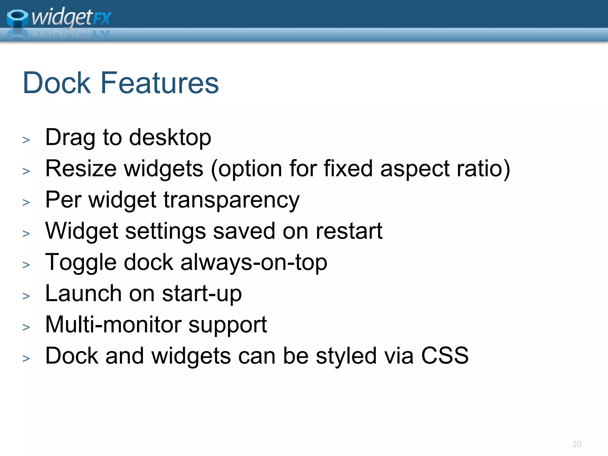 Dock FeaturesDrag to desktopResize widgets (option for fixed aspect ratio)Per widget transparencyWidget settings saved on restartToggle dock always-on-topLaunch on start-upMulti-monitor supportDock and widgets can be styled via CSS20