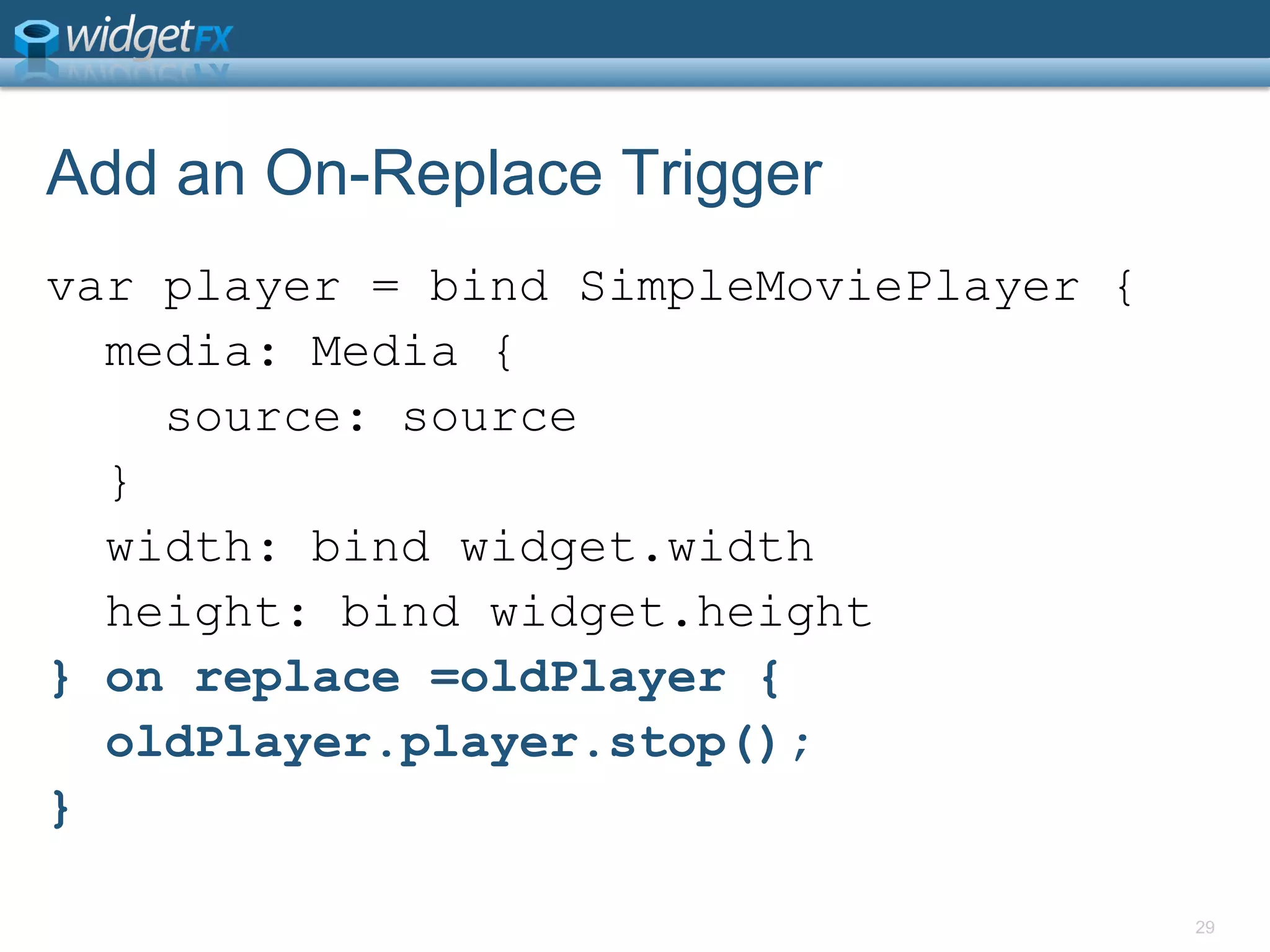 Add an On-Replace Triggervar player = bind SimpleMoviePlayer {  media: Media {    source: source  }  width: bind widget.width  height: bind widget.height} on replace =oldPlayer {oldPlayer.player.stop();}29