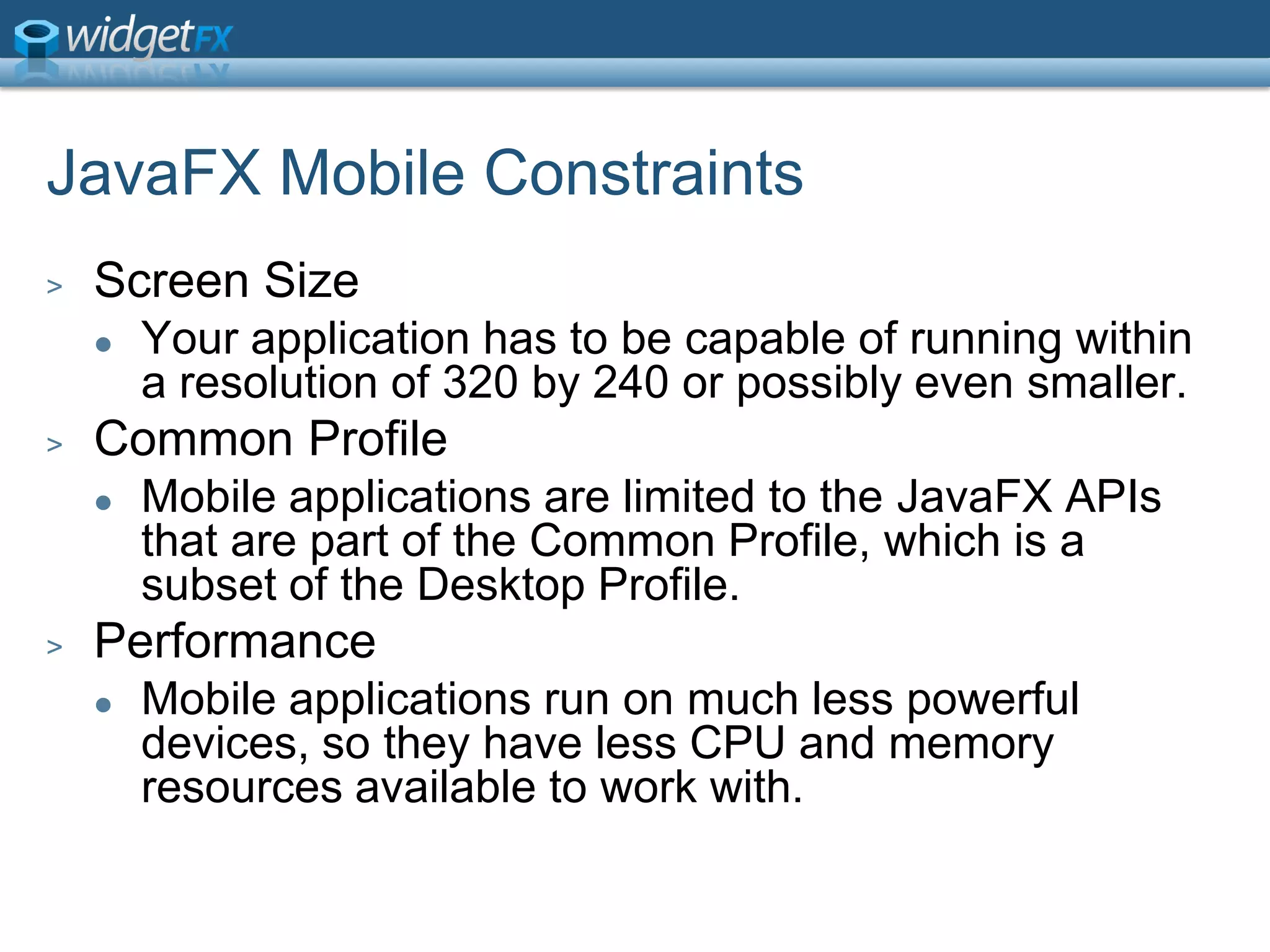 JavaFX Mobile ConstraintsScreen SizeYour application has to be capable of running within a resolution of 320 by 240 or possibly even smaller.Common ProfileMobile applications are limited to the JavaFX APIs that are part of the Common Profile, which is a subset of the Desktop Profile.PerformanceMobile applications run on much less powerful devices, so they have less CPU and memory resources available to work with.
