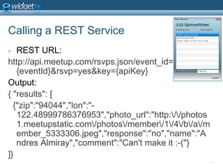 Calling a REST ServiceREST URL:http://api.meetup.com/rsvps.json/event_id={eventId}&rsvp=yes&key={apiKey}Output:{ &quot;results&quot;: [  {&quot;zip&quot;:&quot;94044&quot;,&quot;lon&quot;:&quot;-122.48999786376953&quot;,&quot;photo_url&quot;:&quot;http:\/\/photos1.meetupstatic.com\/photos\/member\/1\/4\/b\/a\/member_5333306.jpeg&quot;,&quot;response&quot;:&quot;no&quot;,&quot;name&quot;:&quot;Andres Almiray&quot;,&quot;comment&quot;:&quot;Can&apos;t make it :-(&quot;}]}12