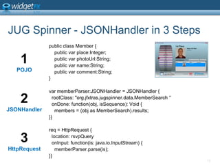 JUG Spinner - JSONHandler in 3 Stepspublic class Member {    public varplace:Integer;    public varphotoUrl:String;    public varname:String;    public varcomment:String;}varmemberParser:JSONHandler= JSONHandler {  rootClass: &quot;org.jfxtras.jugspinner.data.MemberSearch “  onDone: function(obj, isSequence): Void {    members = (obj as MemberSearch).results;}}req = HttpRequest {  location: rsvpQueryonInput: function(is: java.io.InputStream) {memberParser.parse(is);}}131POJO2JSONHandler3HttpRequest
