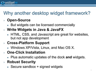 18Why another desktop widget framework?Open-SourceBut widgets can be licensed commerciallyWrite Widgets in Java & JavaFXHTML, CSS, and Javascript are great for websites, but not app developmentCross-Platform SupportWindows XP/Vista, Linux, and Mac OS X. One-Click InstallationPlus automatic updates of the dock and widgets. Robust SecuritySecure sandbox + signed widgets