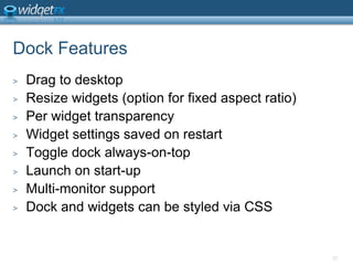 Dock FeaturesDrag to desktopResize widgets (option for fixed aspect ratio)Per widget transparencyWidget settings saved on restartToggle dock always-on-topLaunch on start-upMulti-monitor supportDock and widgets can be styled via CSS20