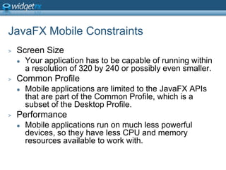 JavaFX Mobile ConstraintsScreen SizeYour application has to be capable of running within a resolution of 320 by 240 or possibly even smaller.Common ProfileMobile applications are limited to the JavaFX APIs that are part of the Common Profile, which is a subset of the Desktop Profile.PerformanceMobile applications run on much less powerful devices, so they have less CPU and memory resources available to work with.