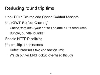 24
Reducing round trip time
Use HTTP Expires and Cache-Control headers
Use GWT 'Perfect Caching'
Cache 'forever' - your en...
