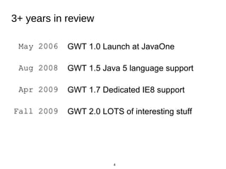 4
May 2006 GWT 1.0 Launch at JavaOne
Aug 2008 GWT 1.5 Java 5 language support
Apr 2009 GWT 1.7 Dedicated IE8 support
Fall ...