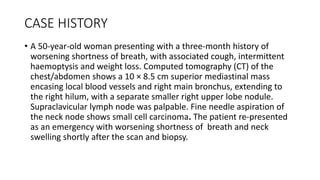 • A 50-year-old woman presenting with a three-month history of
worsening shortness of breath, with associated cough, intermittent
haemoptysis and weight loss. Computed tomography (CT) of the
chest/abdomen shows a 10 × 8.5 cm superior mediastinal mass
encasing local blood vessels and right main bronchus, extending to
the right hilum, with a separate smaller right upper lobe nodule.
Supraclavicular lymph node was palpable. Fine needle aspiration of
the neck node shows small cell carcinoma. The patient re-presented
as an emergency with worsening shortness of breath and neck
swelling shortly after the scan and biopsy.
CASE HISTORY
 