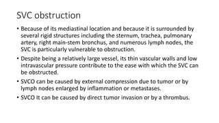 SVC obstruction
• Because of its mediastinal location and because it is surrounded by
several rigid structures including the sternum, trachea, pulmonary
artery, right main-stem bronchus, and numerous lymph nodes, the
SVC is particularly vulnerable to obstruction.
• Despite being a relatively large vessel, its thin vascular walls and low
intravascular pressure contribute to the ease with which the SVC can
be obstructed.
• SVCO can be caused by external compression due to tumor or by
lymph nodes enlarged by inflammation or metastases.
• SVCO It can be caused by direct tumor invasion or by a thrombus.
 