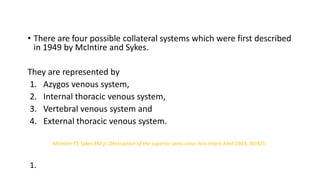 • There are four possible collateral systems which were first described
in 1949 by McIntire and Sykes.
They are represented by
1. Azygos venous system,
2. Internal thoracic venous system,
3. Vertebral venous system and
4. External thoracic venous system.
McIntire FT, Sykes EM jr. Obstruction of the superior vena cava: Ann Intern Med 1949; 30:925.
1.
 