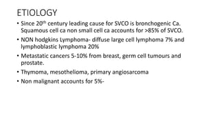 ETIOLOGY
• Since 20th century leading cause for SVCO is bronchogenic Ca.
Squamous cell ca non small cell ca accounts for >85% of SVCO.
• NON hodgkins Lymphoma- diffuse large cell lymphoma 7% and
lymphoblastic lymphoma 20%
• Metastatic cancers 5-10% from breast, germ cell tumours and
prostate.
• Thymoma, mesothelioma, primary angiosarcoma
• Non malignant accounts for 5%-
 