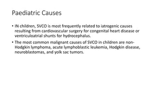 Paediatric Causes
• IN children, SVCO is most frequently related to iatrogenic causes
resulting from cardiovascular surgery for congenital heart disease or
ventriculoatrial shunts for hydrocephalus.
• The most common malignant causes of SVCO in children are non-
Hodgkin lymphoma, acute lymphoblastic leukemia, Hodgkin disease,
neuroblastomas, and yolk sac tumors.
 