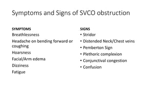Symptoms and Signs of SVCO obstruction
SYMPTOMS
Breathlessness
Headache on bending forward or
coughing
Hoarsness
Facial/Arm edema
Dizziness
Fatigue
SIGNS
• Stridor
• Distended Neck/Chest veins
• Pemberton Sign
• Plethoric complexion
• Conjunctival congestion
• Confusion
 