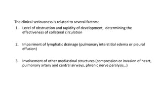 The clinical seriousness is related to several factors:
1. Level of obstruction and rapidity of development, determining the
effectiveness of collateral circulation
2. Impairment of lymphatic drainage (pulmonary interstitial edema or pleural
effusion)
3. Involvement of other mediastinal structures (compression or invasion of heart,
pulmonary artery and central airways, phrenic nerve paralysis…)
 
