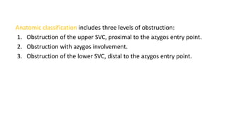 Anatomic classification includes three levels of obstruction:
1. Obstruction of the upper SVC, proximal to the azygos entry point.
2. Obstruction with azygos involvement.
3. Obstruction of the lower SVC, distal to the azygos entry point.
 