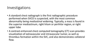 Investigations
• A standard chest radiograph is the first radiographic procedure
performed when SVCO is suspected, with the most common
abnormality being mediastinal widening. Typically, a mass is found in
the superior mediastinum, right hilum or perihilar region, or right
upper lobe
• A contrast-enhanced chest computed tomography (CT) scan provides
visualization of extravascular and intravascular tumor, as well as
thrombus formation within the SVC, and also demonstrates collateral
flow.
 