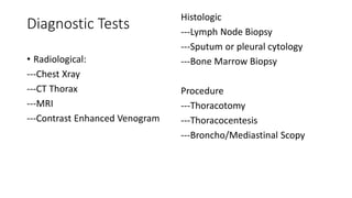 Diagnostic Tests
• Radiological:
---Chest Xray
---CT Thorax
---MRI
---Contrast Enhanced Venogram
Histologic
---Lymph Node Biopsy
---Sputum or pleural cytology
---Bone Marrow Biopsy
Procedure
---Thoracotomy
---Thoracocentesis
---Broncho/Mediastinal Scopy
 