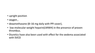 • upright position
• oxygen ,
• dexamethasone (8–16 mg daily with PPI cover),
• low-molecular-weight heparin(LMWH) in the presence of proven
thrombus.
• Diuretics have also been used with effect for the oedema associated
with SVCO
 