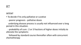 RT
INTENT
• To decide if its only palliative or curative
- poorer prognosis - palliative doses
underlying disease process is usually not influenced over a long
period in this situation.
- probability of cure : 2 or 3 fractions of higher doses initially to
alleviate the symptoms
followed by standard course thereafter often with concurrent
chemotherapy
 