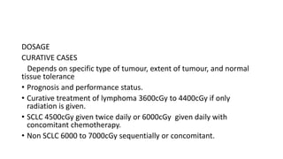 DOSAGE
CURATIVE CASES
Depends on specific type of tumour, extent of tumour, and normal
tissue tolerance
• Prognosis and performance status.
• Curative treatment of lymphoma 3600cGy to 4400cGy if only
radiation is given.
• SCLC 4500cGy given twice daily or 6000cGy given daily with
concomitant chemotherapy.
• Non SCLC 6000 to 7000cGy sequentially or concomitant.
 