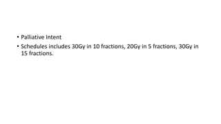 • Palliative Intent
• Schedules includes 30Gy in 10 fractions, 20Gy in 5 fractions, 30Gy in
15 fractions.
 